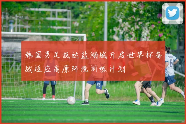韩国男足抵达盐湖城开启世界杯备战适应高原环境训练计划