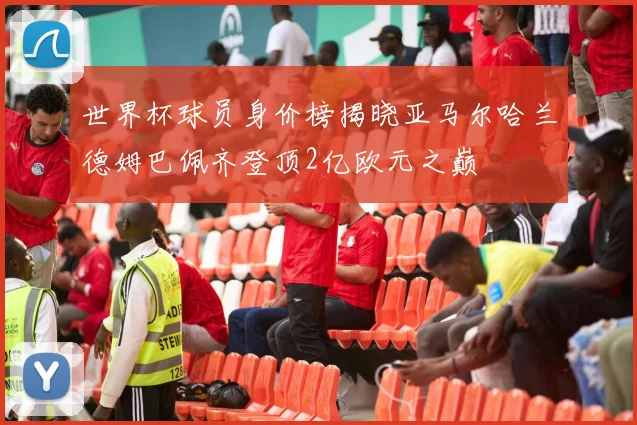世界杯球员身价榜揭晓亚马尔哈兰德姆巴佩齐登顶2亿欧元之巅