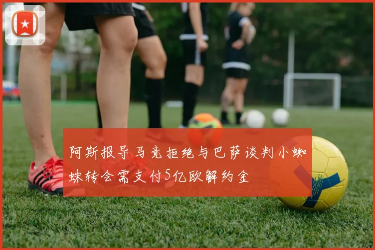 阿斯报导马竞拒绝与巴萨谈判小蜘蛛转会需支付5亿欧解约金