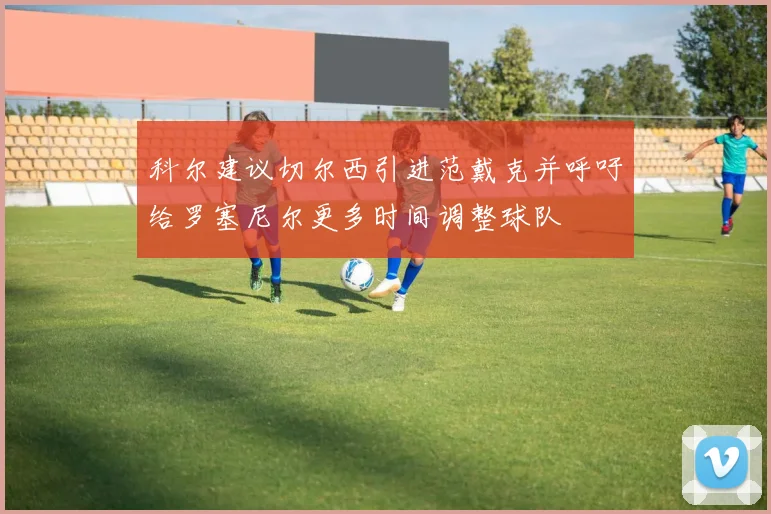 科尔建议切尔西引进范戴克并呼吁给罗塞尼尔更多时间调整球队
