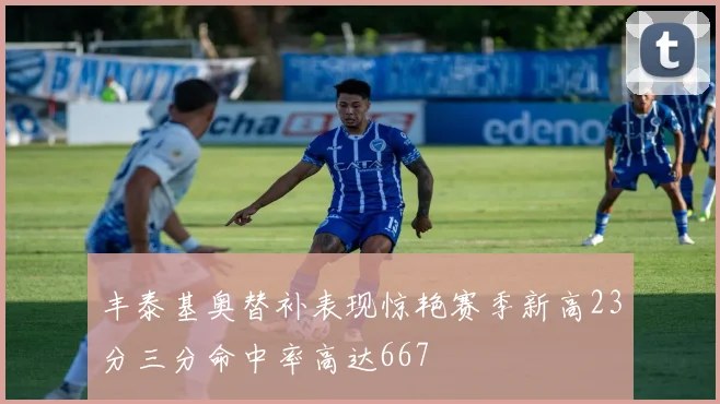 丰泰基奥替补表现惊艳赛季新高23分三分命中率高达667