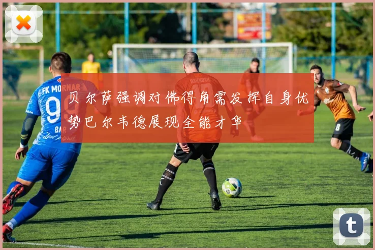 贝尔萨强调对佛得角需发挥自身优势巴尔韦德展现全能才华