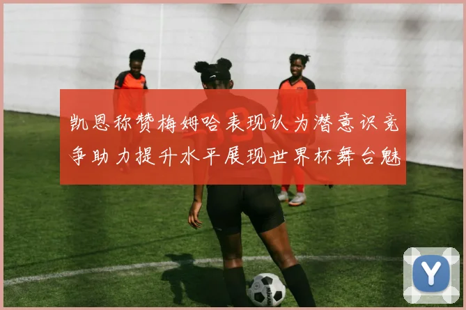 凯恩称赞梅姆哈表现认为潜意识竞争助力提升水平展现世界杯舞台魅力