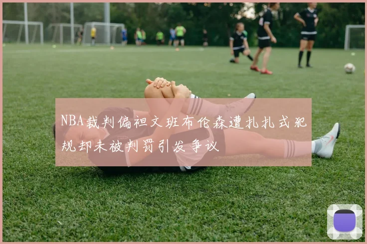 NBA裁判偏袒文班布伦森遭扎扎式犯规却未被判罚引发争议