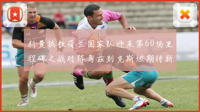 科曼执教荷兰国家队迎来第60场里程碑之战对阵乌兹别克斯坦期待新突破