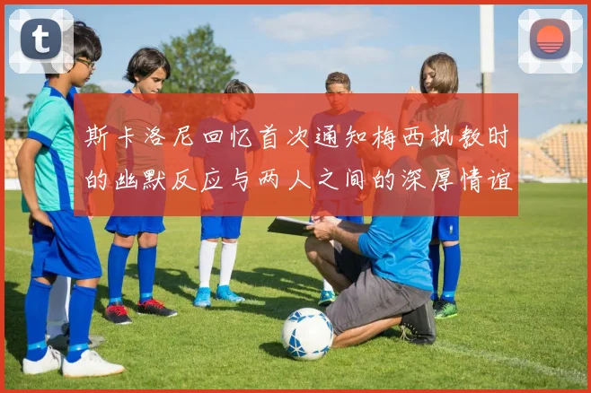 斯卡洛尼回忆首次通知梅西执教时的幽默反应与两人之间的深厚情谊