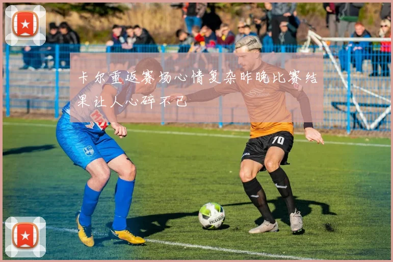卡尔重返赛场心情复杂昨晚比赛结果让人心碎不已