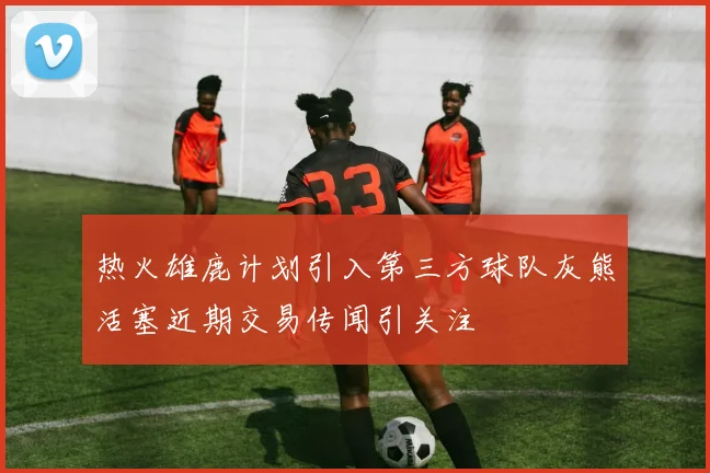 热火雄鹿计划引入第三方球队灰熊活塞近期交易传闻引关注
