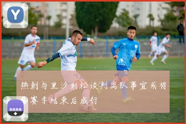 热刺与里沙利松谈判离队事宜或将于赛季结束后成行