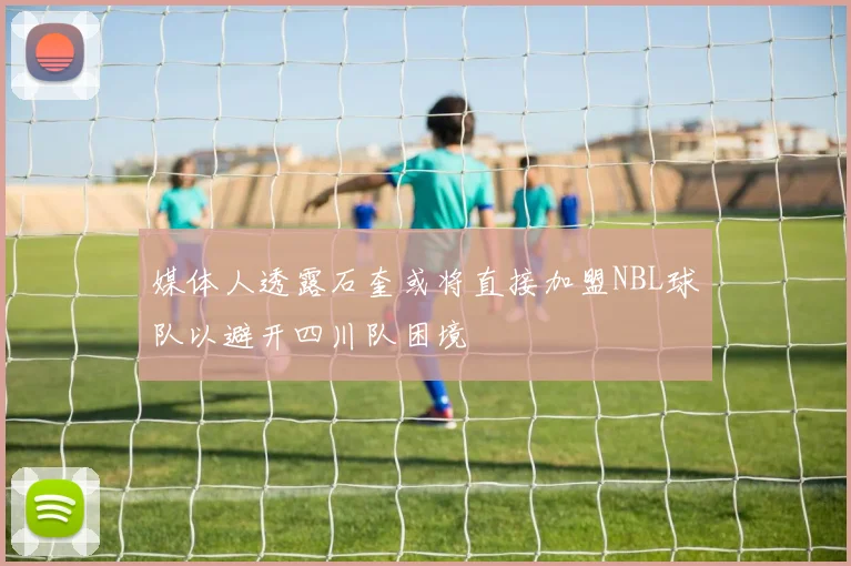 媒体人透露石奎或将直接加盟NBL球队以避开四川队困境