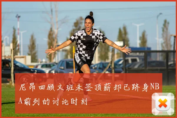 尼昂回顾文班未签顶薪却已跻身NBA前列的讨论时刻