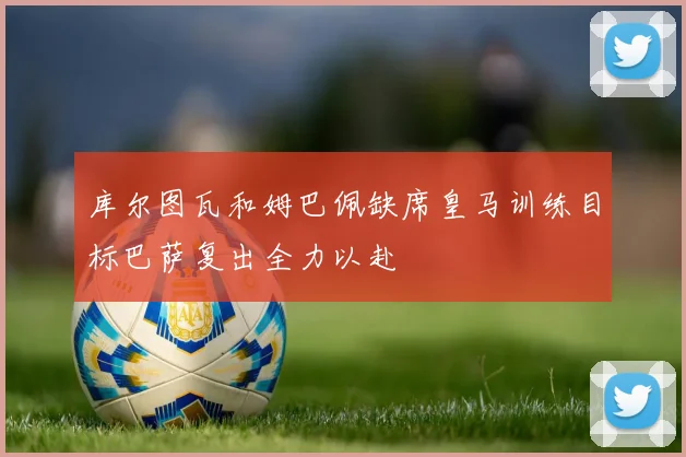 库尔图瓦和姆巴佩缺席皇马训练目标巴萨复出全力以赴