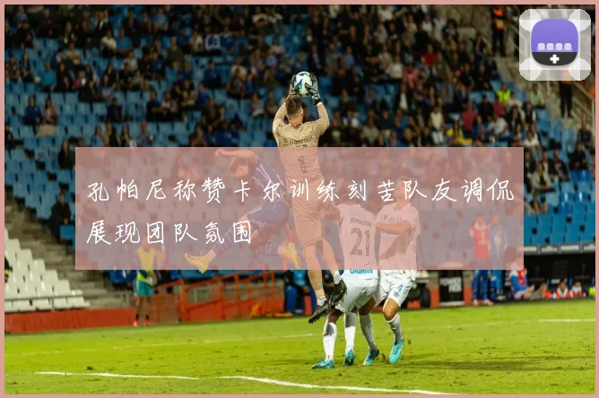 孔帕尼称赞卡尔训练刻苦队友调侃展现团队氛围