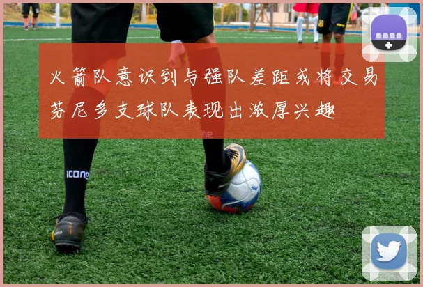 火箭队意识到与强队差距或将交易芬尼多支球队表现出浓厚兴趣