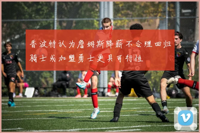 香波特认为詹姆斯降薪不合理回归骑士或加盟勇士更具可行性