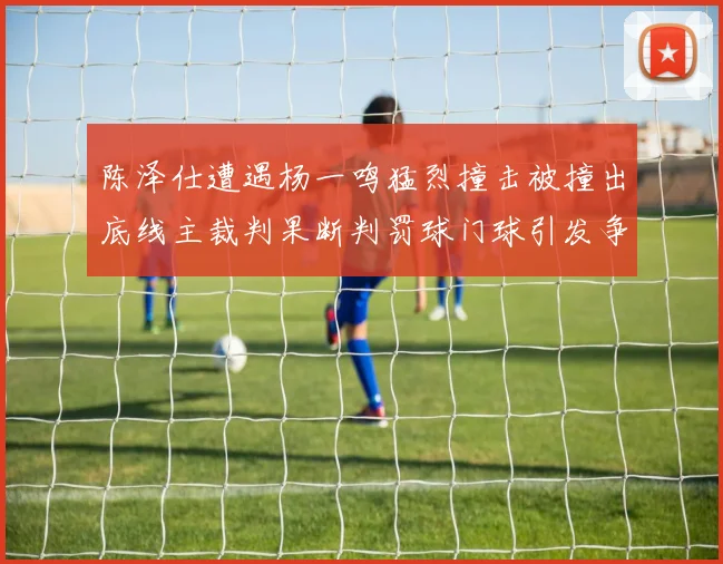 陈泽仕遭遇杨一鸣猛烈撞击被撞出底线主裁判果断判罚球门球引发争议