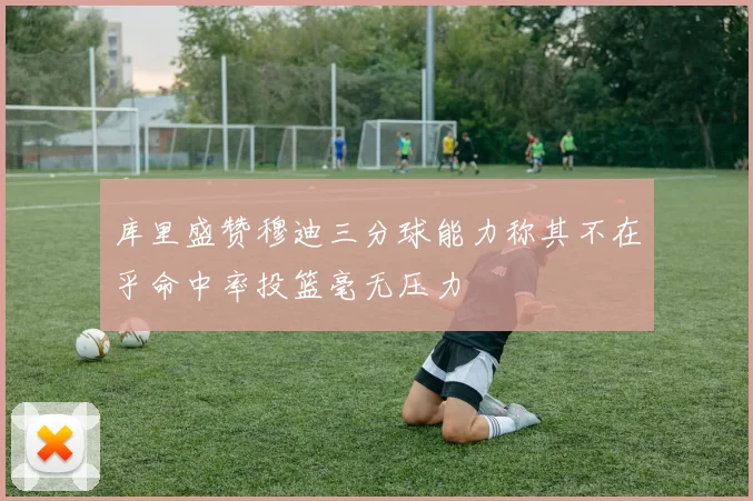 库里盛赞穆迪三分球能力称其不在乎命中率投篮毫无压力