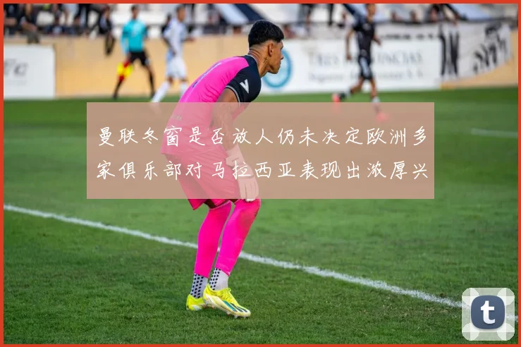 曼联冬窗是否放人仍未决定欧洲多家俱乐部对马拉西亚表现出浓厚兴趣