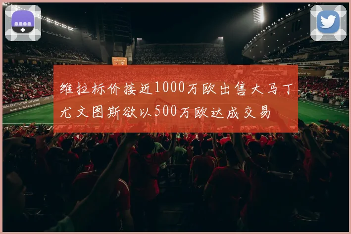 维拉标价接近1000万欧出售大马丁尤文图斯欲以500万欧达成交易