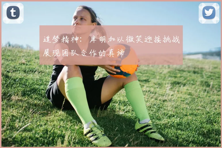 追梦精神：库明加以微笑迎接挑战展现团队合作的真谛