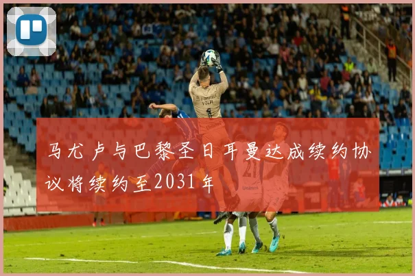 马尤卢与巴黎圣日耳曼达成续约协议将续约至2031年