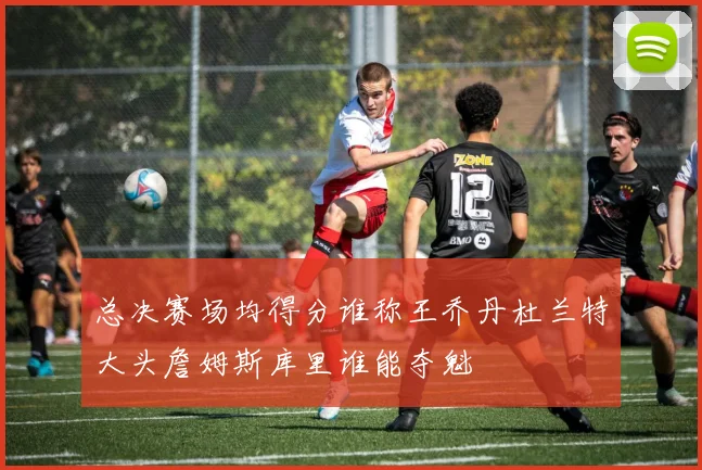 总决赛场均得分谁称王乔丹杜兰特大头詹姆斯库里谁能夺魁