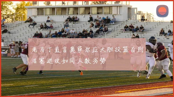老马丁直言奥萨尔应大胆投篮否则活塞进攻如同人数劣势