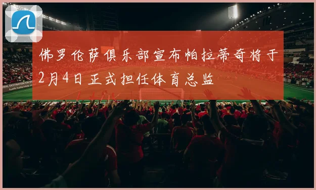 佛罗伦萨俱乐部宣布帕拉蒂奇将于2月4日正式担任体育总监