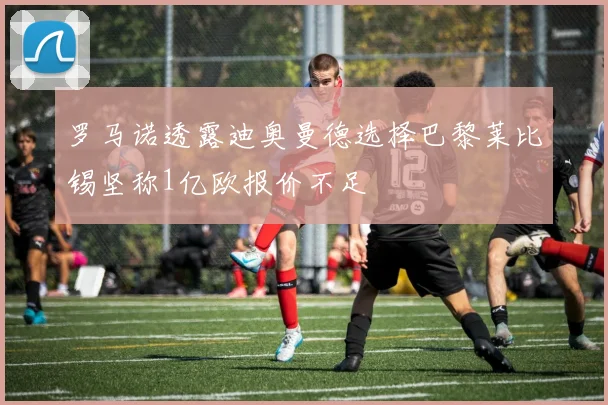罗马诺透露迪奥曼德选择巴黎莱比锡坚称1亿欧报价不足