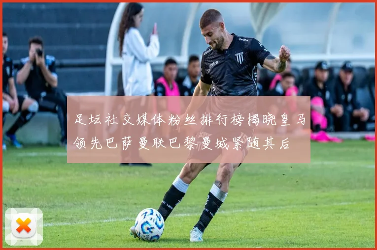 足坛社交媒体粉丝排行榜揭晓皇马领先巴萨曼联巴黎曼城紧随其后
