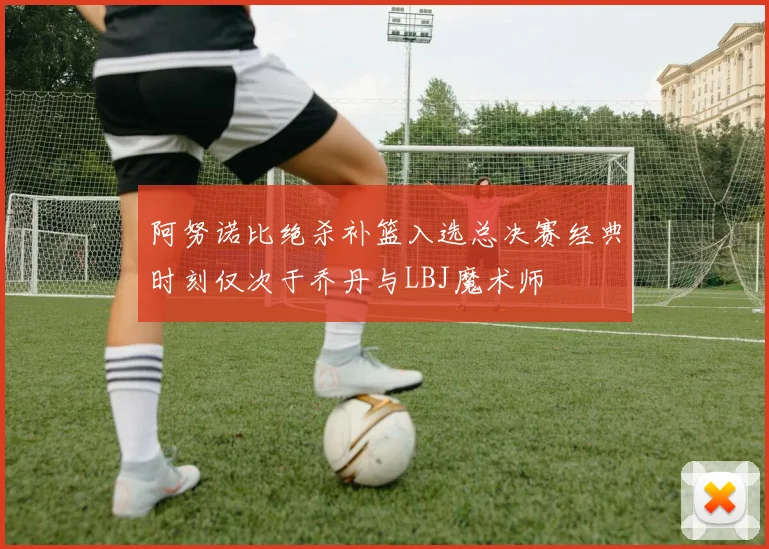阿努诺比绝杀补篮入选总决赛经典时刻仅次于乔丹与LBJ魔术师